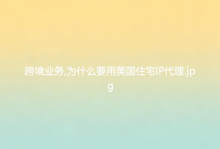 跨境业务,为什么要用美国住宅IP代理