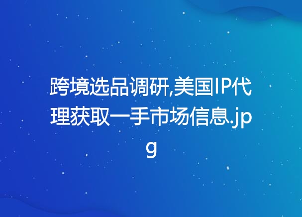 跨境选品调研,美国IP代理获取一手市场信息
