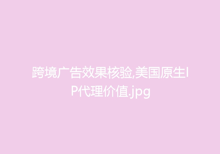 跨境广告效果核验,美国原生IP代理价值