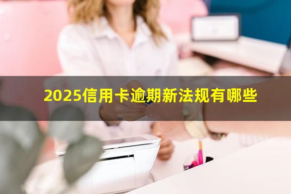 2025年银行信用卡逾期的政策?2025信用卡逾期新法规有哪些?