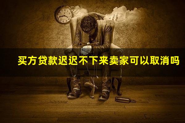 买方贷款迟迟不下来卖家可以取消吗
