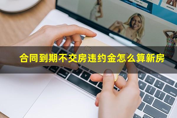 合同到期不交房违约金怎么算新房