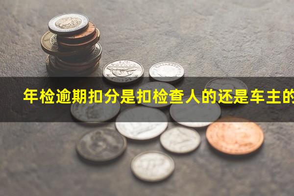 年检逾期扣分是扣检查人的还是车主的