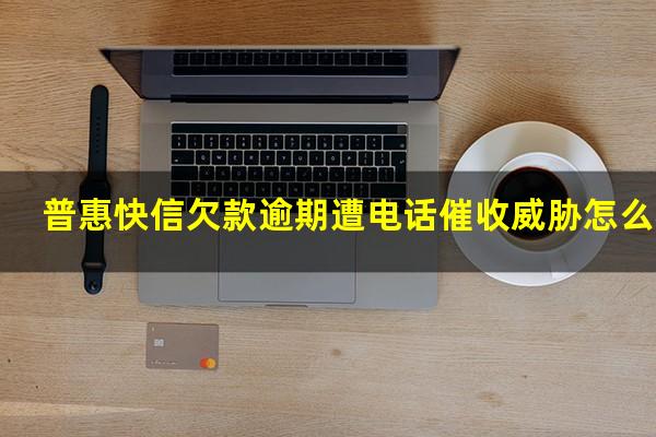 普惠快信欠款逾期遭电话催收威胁怎么办