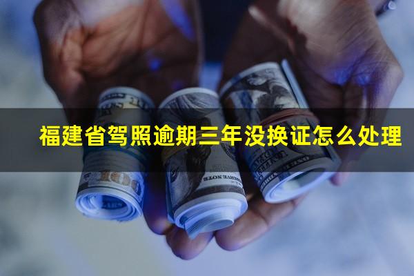 福建省驾照逾期三年没换证怎么处理