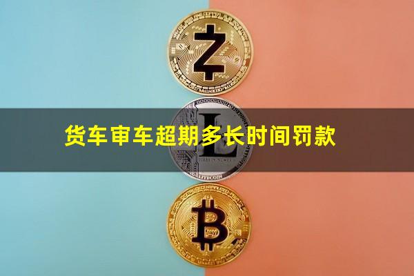 货车审车超期多长时间罚款