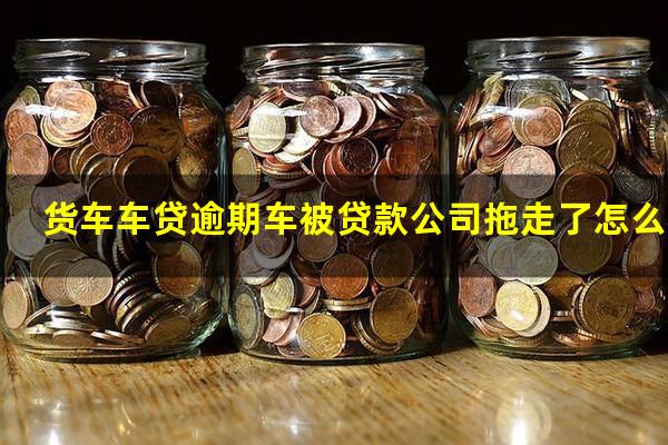 货车车贷逾期车被贷款公司拖走了怎么办