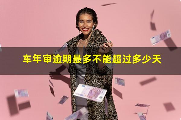 车年审逾期最多不能超过多少天