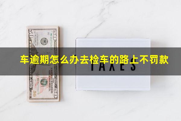 车逾期怎么办去检车的路上不罚款