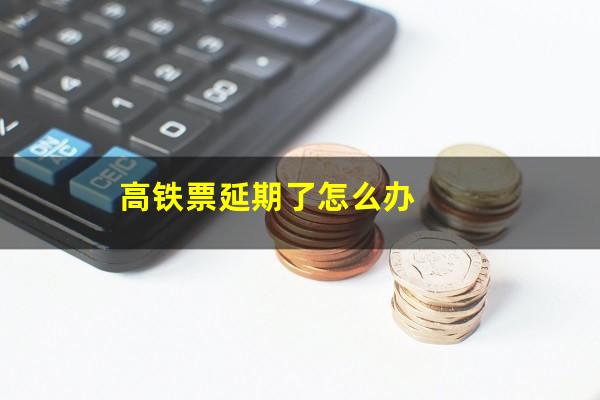 高铁票延期了怎么办